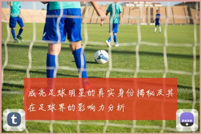 成亮足球明星的真实身份揭秘及其在足球界的影响力分析
