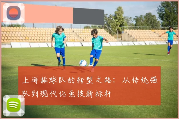 上海排球队的转型之路：从传统强队到现代化竞技新标杆