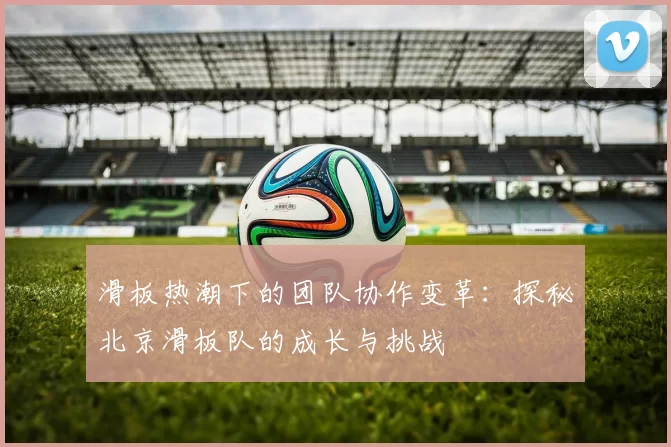 滑板热潮下的团队协作变革：探秘北京滑板队的成长与挑战