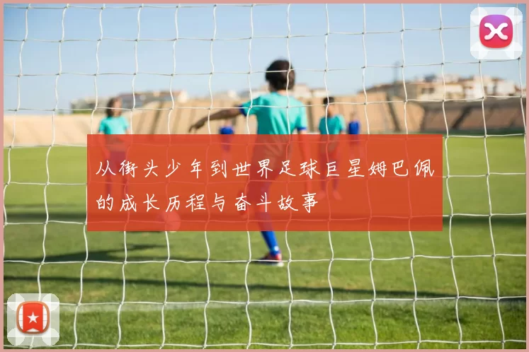 从街头少年到世界足球巨星姆巴佩的成长历程与奋斗故事