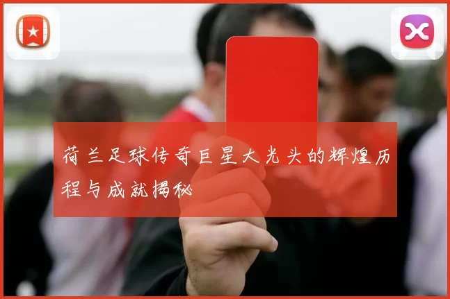 荷兰足球传奇巨星大光头的辉煌历程与成就揭秘