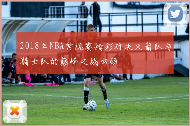 2018年NBA常规赛精彩对决火箭队与骑士队的巅峰之战回顾