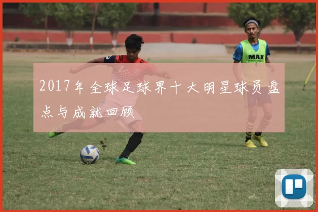 2017年全球足球界十大明星球员盘点与成就回顾