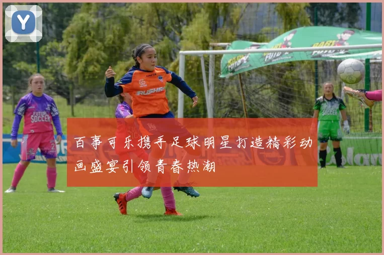 百事可乐携手足球明星打造精彩动画盛宴引领青春热潮