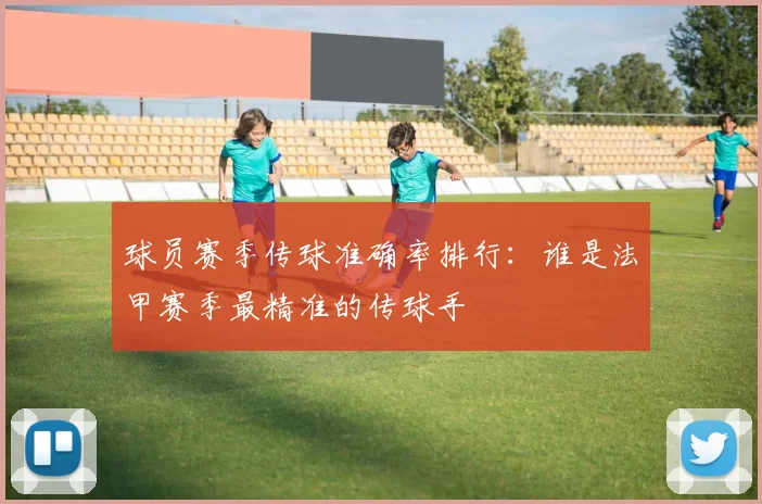 球员赛季传球准确率排行：谁是法甲赛季最精准的传球手