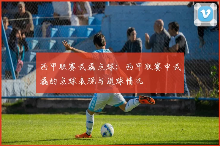 西甲联赛武磊点球：西甲联赛中武磊的点球表现与进球情况