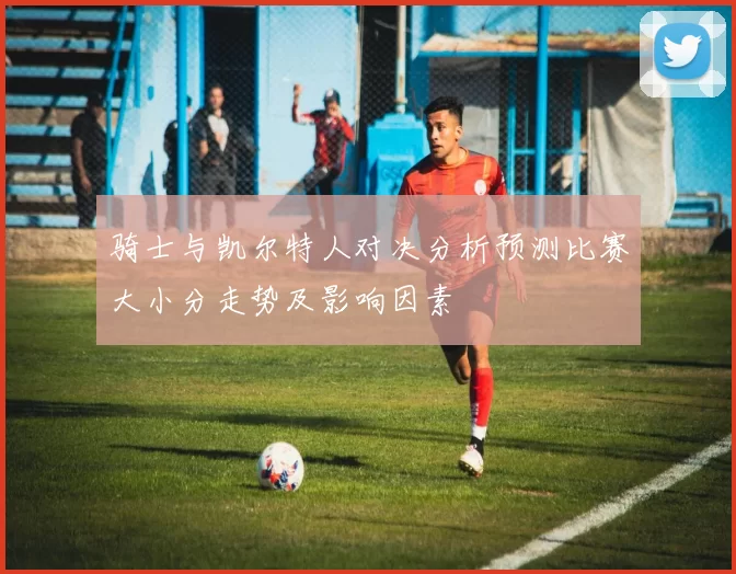 骑士与凯尔特人对决分析预测比赛大小分走势及影响因素