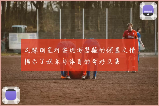 足球明星对安妮海瑟薇的倾慕之情揭示了娱乐与体育的奇妙交集