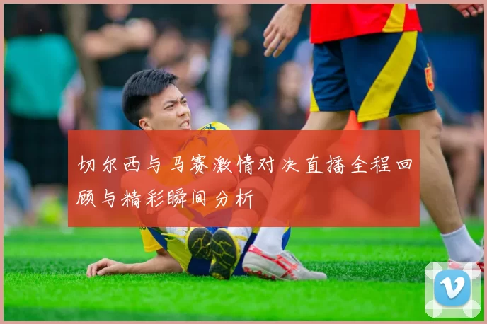 切尔西与马赛激情对决直播全程回顾与精彩瞬间分析