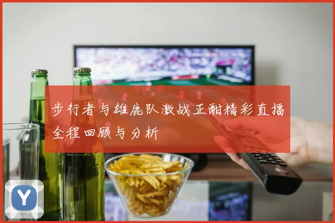 步行者与雄鹿队激战正酣精彩直播全程回顾与分析