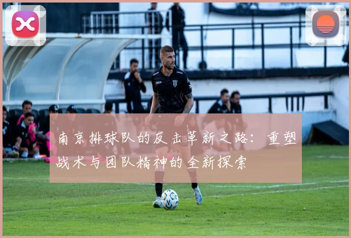 南京排球队的反击革新之路：重塑战术与团队精神的全新探索