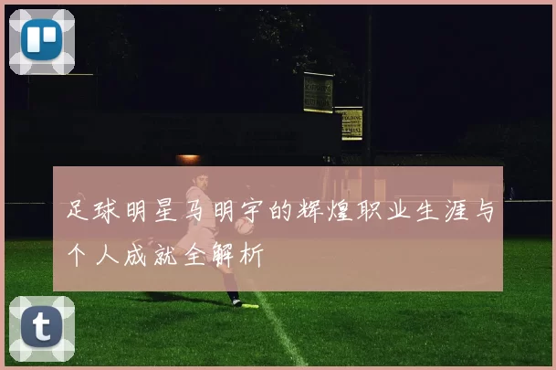 足球明星马明宇的辉煌职业生涯与个人成就全解析