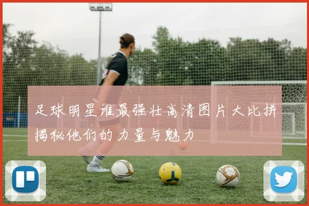 足球明星谁最强壮高清图片大比拼揭秘他们的力量与魅力