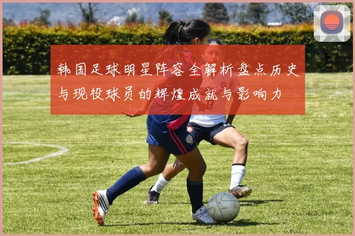 韩国足球明星阵容全解析盘点历史与现役球员的辉煌成就与影响力