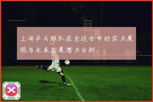 上海乒乓球队在全运会中的实力展现与未来发展潜力分析