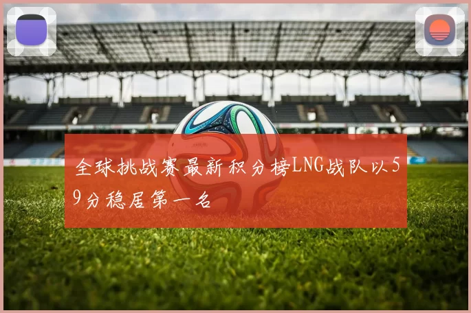 全球挑战赛最新积分榜LNG战队以59分稳居第一名