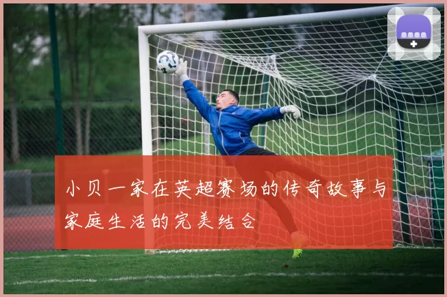 小贝一家在英超赛场的传奇故事与家庭生活的完美结合