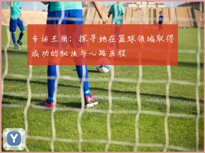 专访王丽：探寻她在篮球领域取得成功的秘诀与心路历程