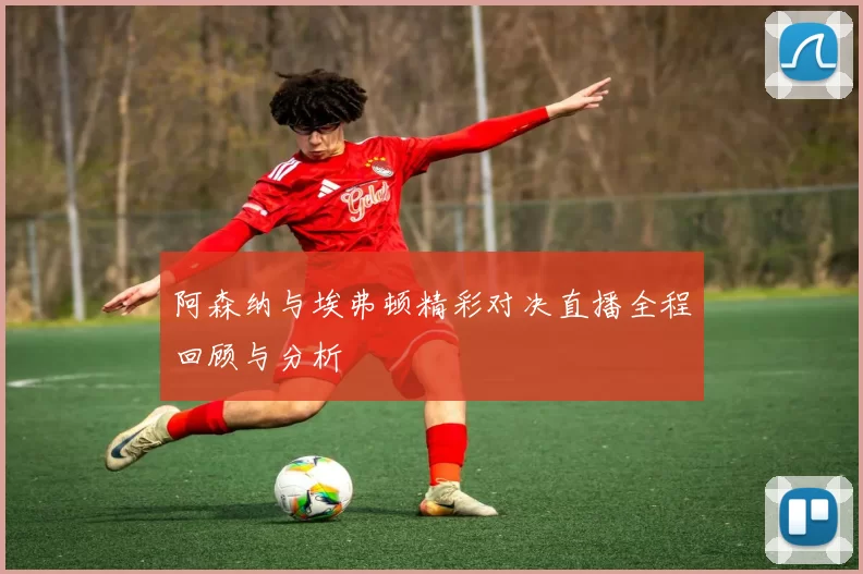 阿森纳与埃弗顿精彩对决直播全程回顾与分析