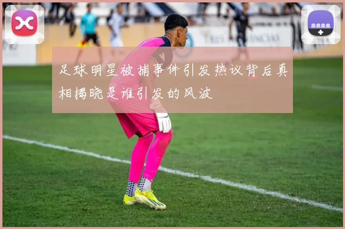 足球明星被捕事件引发热议背后真相揭晓是谁引发的风波