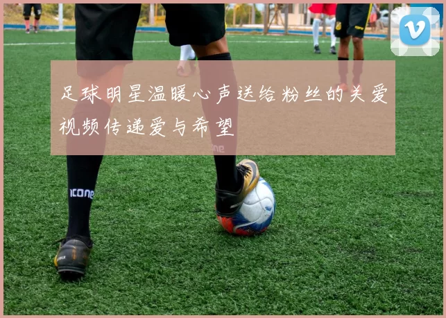 足球明星温暖心声送给粉丝的关爱视频传递爱与希望