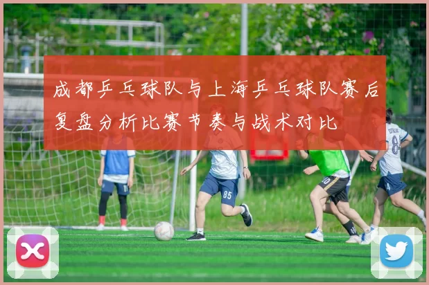 成都乒乓球队与上海乒乓球队赛后复盘分析比赛节奏与战术对比