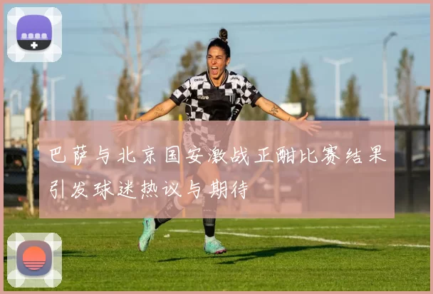 巴萨与北京国安激战正酣比赛结果引发球迷热议与期待