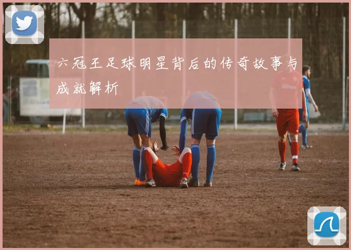 六冠王足球明星背后的传奇故事与成就解析