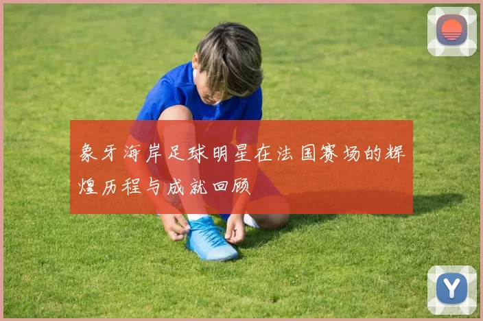 象牙海岸足球明星在法国赛场的辉煌历程与成就回顾