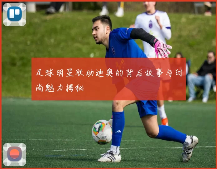 足球明星联动迪奥的背后故事与时尚魅力揭秘