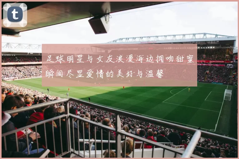 足球明星与女友浪漫海边拥吻甜蜜瞬间尽显爱情的美好与温馨