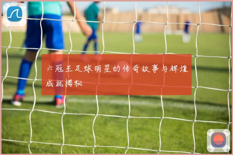 六冠王足球明星的传奇故事与辉煌成就揭秘