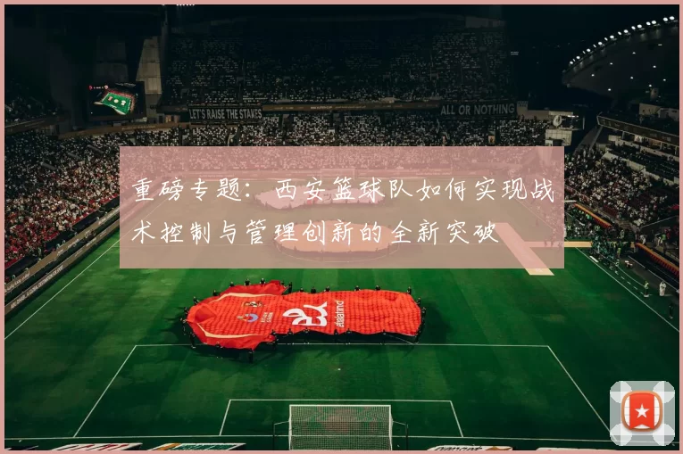 重磅专题：西安篮球队如何实现战术控制与管理创新的全新突破
