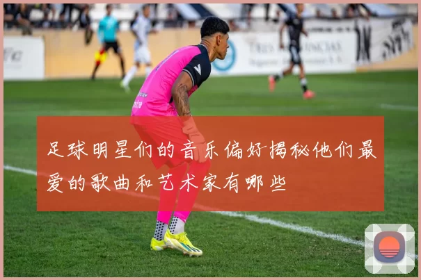 足球明星们的音乐偏好揭秘他们最爱的歌曲和艺术家有哪些