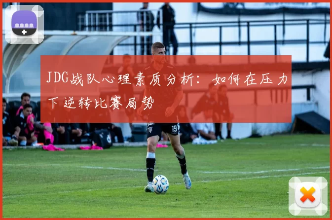JDG战队心理素质分析：如何在压力下逆转比赛局势
