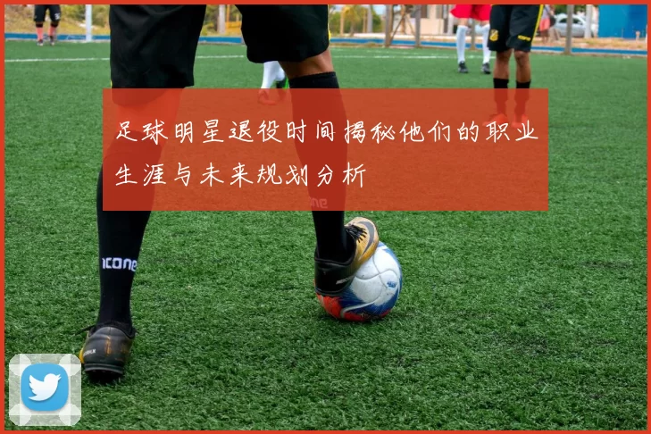 足球明星退役时间揭秘他们的职业生涯与未来规划分析