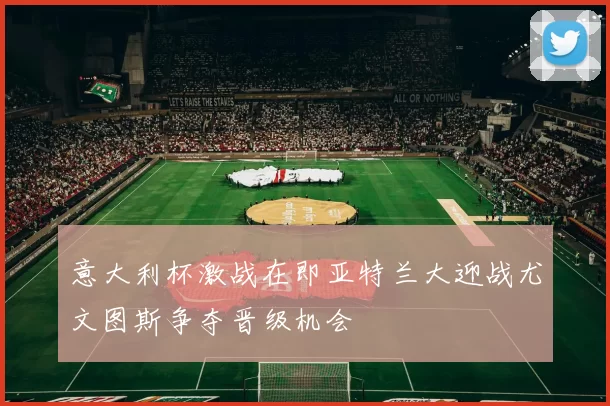 意大利杯激战在即亚特兰大迎战尤文图斯争夺晋级机会