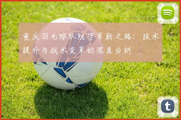 重庆羽毛球队防守革新之路：技术提升与战术变革的深度分析