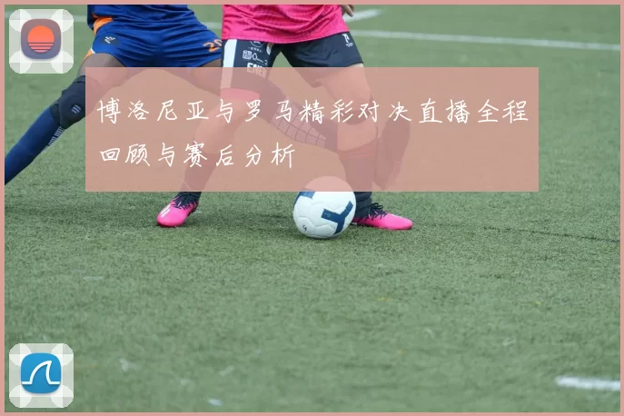 博洛尼亚与罗马精彩对决直播全程回顾与赛后分析