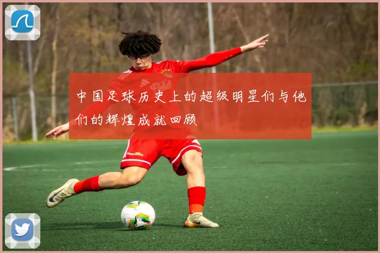 中国足球历史上的超级明星们与他们的辉煌成就回顾