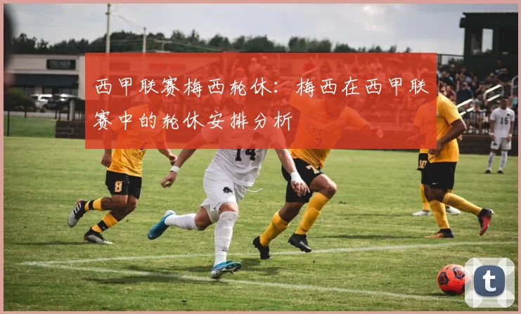 西甲联赛梅西轮休：梅西在西甲联赛中的轮休安排分析