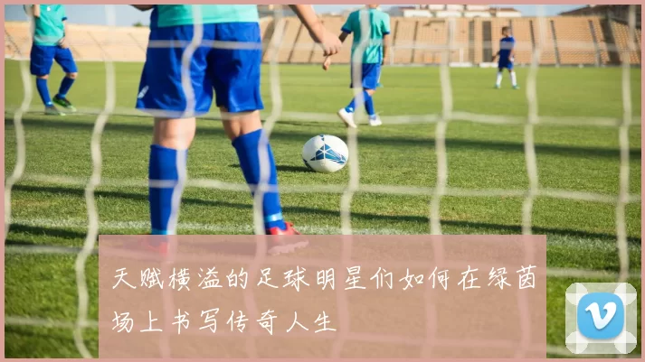 天赋横溢的足球明星们如何在绿茵场上书写传奇人生