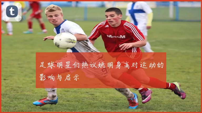 足球明星们热议姚明身高对运动的影响与启示