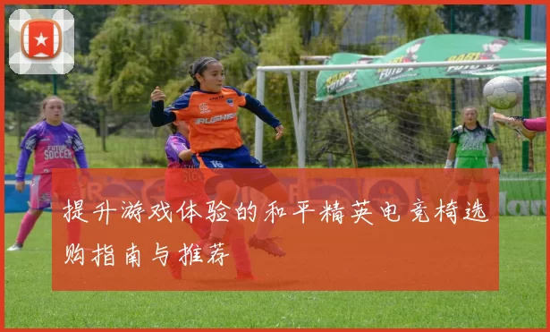 提升游戏体验的和平精英电竞椅选购指南与推荐