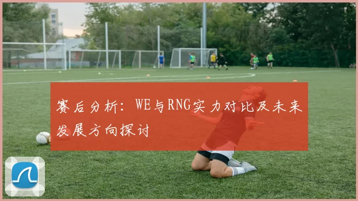 赛后分析：WE与RNG实力对比及未来发展方向探讨