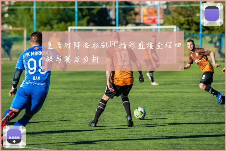皇马对阵洛杉矶FC精彩直播全程回顾与赛后分析