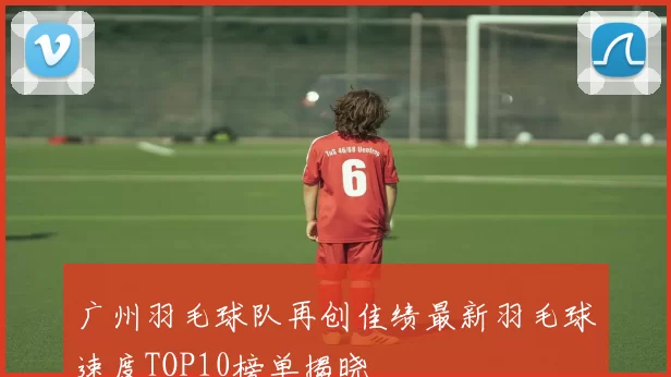 广州羽毛球队再创佳绩最新羽毛球速度TOP10榜单揭晓