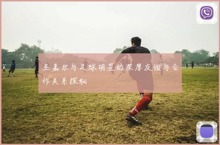 王嘉尔与足球明星的深厚友谊与合作关系探秘