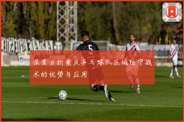 深度分析重庆乒乓球队区域防守战术的优势与应用