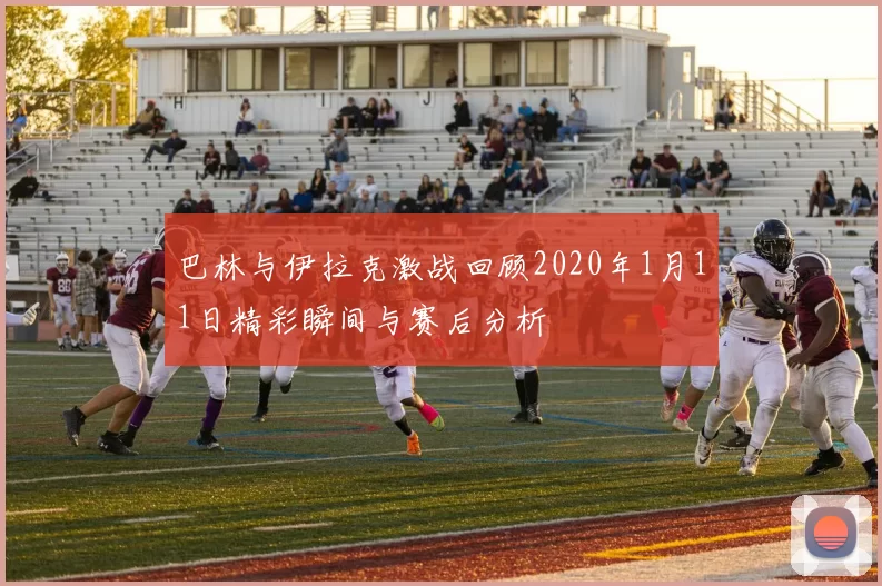 巴林与伊拉克激战回顾2020年1月11日精彩瞬间与赛后分析